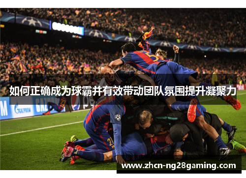 如何正确成为球霸并有效带动团队氛围提升凝聚力