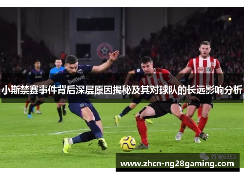 小斯禁赛事件背后深层原因揭秘及其对球队的长远影响分析