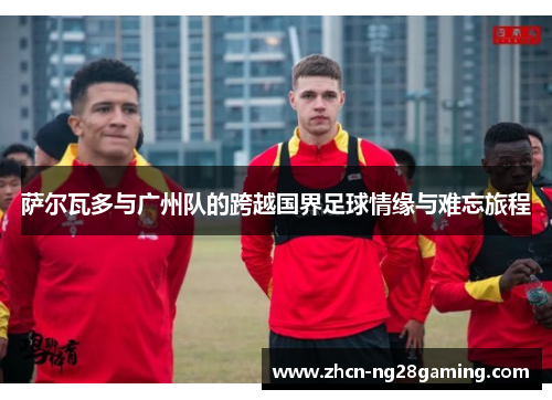 萨尔瓦多与广州队的跨越国界足球情缘与难忘旅程