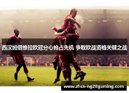 西汉姆借维拉欧冠分心抢占先机 争取欧战资格关键之战