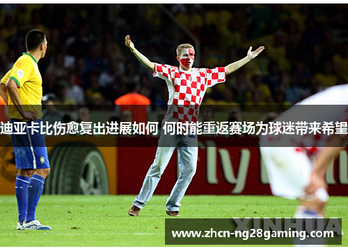 迪亚卡比伤愈复出进展如何 何时能重返赛场为球迷带来希望