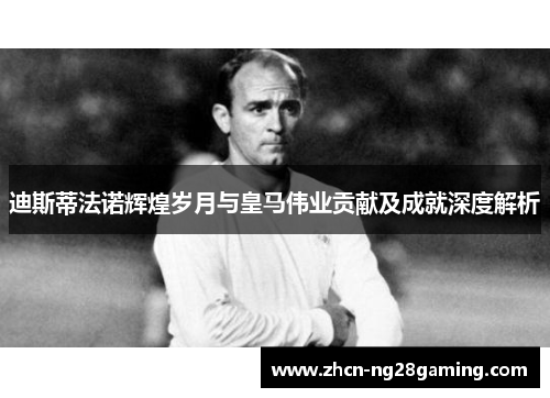 迪斯蒂法诺辉煌岁月与皇马伟业贡献及成就深度解析