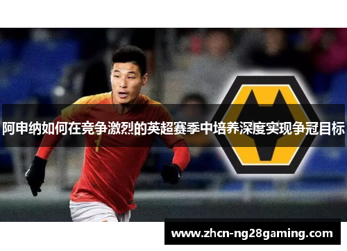 阿申纳如何在竞争激烈的英超赛季中培养深度实现争冠目标