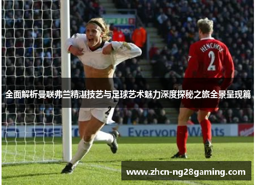 全面解析曼联弗兰精湛技艺与足球艺术魅力深度探秘之旅全景呈现篇