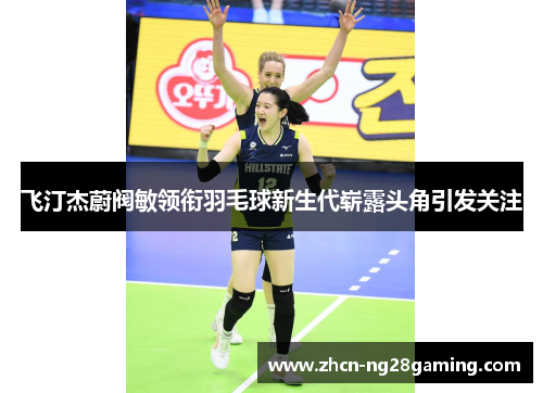 飞汀杰蔚阀敏领衔羽毛球新生代崭露头角引发关注