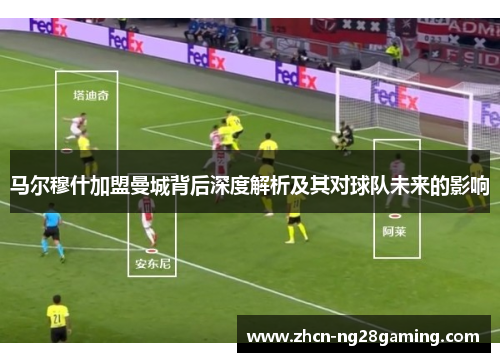 马尔穆什加盟曼城背后深度解析及其对球队未来的影响