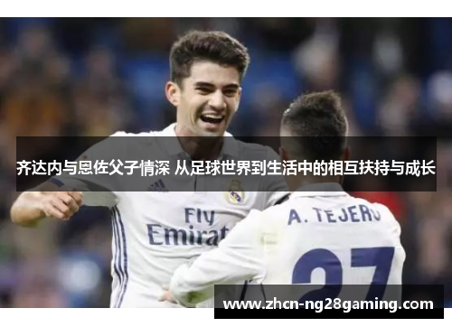 齐达内与恩佐父子情深 从足球世界到生活中的相互扶持与成长