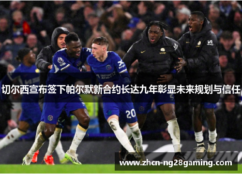 切尔西宣布签下帕尔默新合约长达九年彰显未来规划与信任